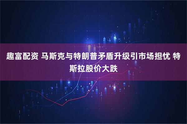 趣富配资 马斯克与特朗普矛盾升级引市场担忧 特斯拉股价大跌