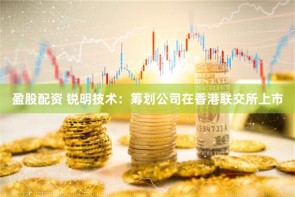盈股配资 锐明技术：筹划公司在香港联交所上市