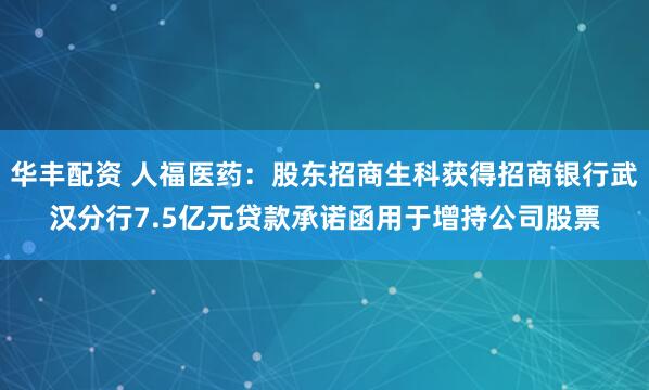 华丰配资 人福医药：股东招商生科获得招商银行武汉分行7.5亿元贷款承诺函用于增持公司股票