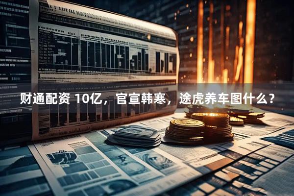 财通配资 10亿，官宣韩寒，途虎养车图什么？
