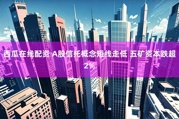 西瓜在线配资 A股信托概念短线走低 五矿资本跌超2%