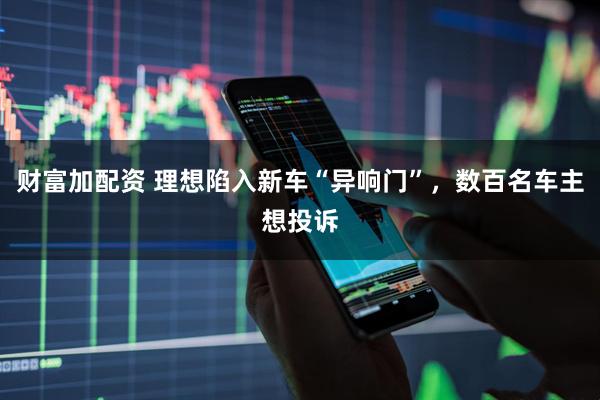 财富加配资 理想陷入新车“异响门”，数百名车主想投诉