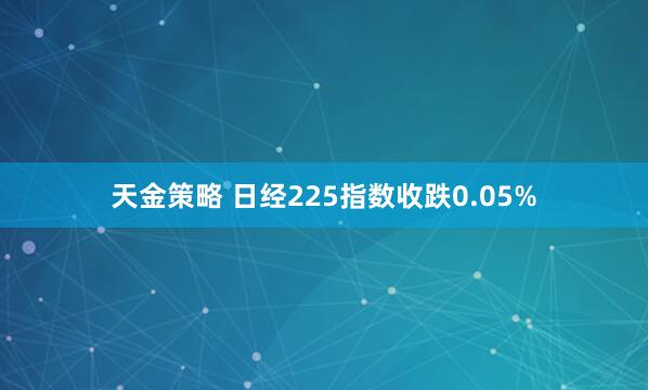 天金策略 日经225指数收跌0.05%
