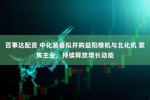 百事达配资 中化装备拟并购益阳橡机与北化机 聚焦主业，持续释放增长动能