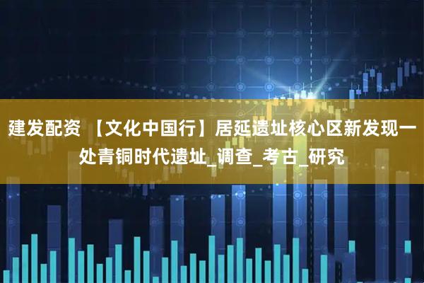 建发配资 【文化中国行】居延遗址核心区新发现一处青铜时代遗址_调查_考古_研究