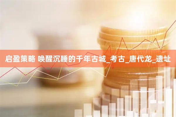启盈策略 唤醒沉睡的千年古城_考古_唐代龙_遗址