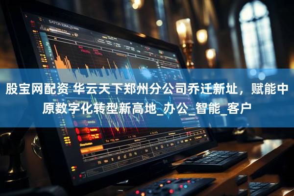 股宝网配资 华云天下郑州分公司乔迁新址，赋能中原数字化转型新高地_办公_智能_客户