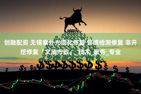 创融配资 无锡紫外光固化修复 管道检测修复 非开挖修复「文欣市政」_技术_服务_专业
