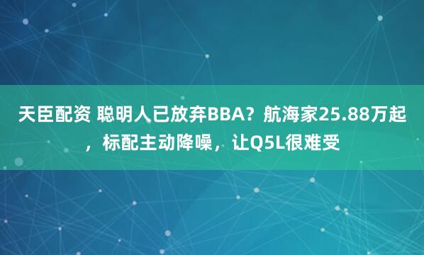 天臣配资 聪明人已放弃BBA？航海家25.88万起，标配主动降噪，让Q5L很难受