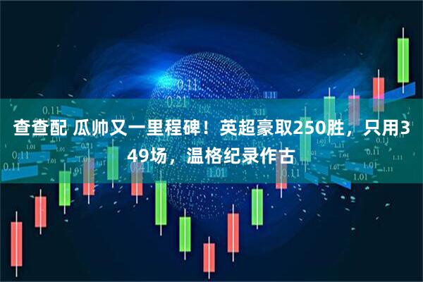 查查配 瓜帅又一里程碑！英超豪取250胜，只用349场，温格纪录作古