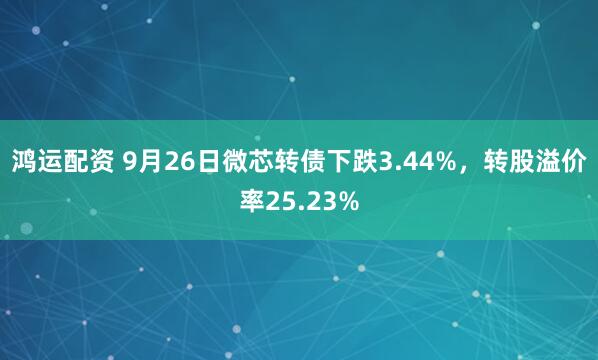 鸿运配资 9月26日微芯转债下跌3.44%，转股溢价率25.23%