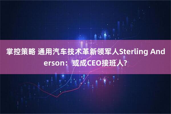 掌控策略 通用汽车技术革新领军人Sterling Anderson：或成CEO接班人?