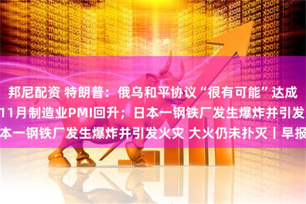 邦尼配资 特朗普：俄乌和平协议“很有可能”达成；产需两端均有改善，11月制造业PMI回升；日本一钢铁厂发生爆炸并引发火灾 大火仍未扑灭丨早报