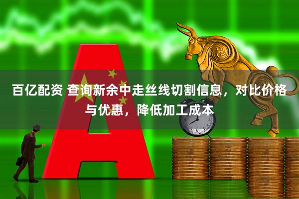 百亿配资 查询新余中走丝线切割信息,对比价格与优惠,降低加工成本