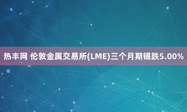 热丰网 伦敦金属交易所(LME)三个月期锡跌5.00%