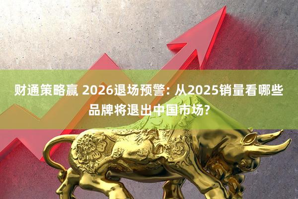 财通策略赢 2026退场预警: 从2025销量看哪些品牌将退出中国市场?